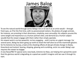 James BalogTo see the natural world through James Balog's lens is to see it as an artist would -- through fresh eyes, as if for the first time, with no preconceived notions. His photos of jungle animals, for instance, are arresting in their directness, simplicity, even sensuality. His subjects assume the same weight and importance as a human portrait sitter, and demand (as a human subject would) that the viewer engage with them rather than simply spectate. His newest work is no less powerful, no less engaging -- and it carries an urgent message. For several years, Balog has been going up north to shoot the half-alive ice of the mammoth glaciers for his Extreme Ice Survey, a look at the shocking effects of abrupt climate change in Alaska, Greenland and Iceland. Soaring, dripping, glowing and crumbling, arctic ice under Balog's eye requires the viewer to engage. A new Nova/PBS TV special and a new book, Extreme Ice Now, are helping him spread the word that this glorious world is degrading at a speed we couldn't imagine until we saw it through his eyes.