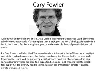 Cary FowlerTucked away under the snows of the Arctic Circle is the Svalbard Global Seed Vault. Sometimes called the doomsday vault, it's nothing less than a backup of the world's biological diversity in a horticultural world fast becoming homogenous in the wake of a flood of genetically identical GMOs. For Cary Fowler, a self-described Tennessee farm boy, this vault is the fulfillment of a long fight against shortsighted governments, big business and potential disaster. Inside the seed vault, Fowler and his team work on preserving wheat, rice and hundreds of other crops that have nurtured humanity since our ancestors began tending crops -- and ensuring that the world's food supply has the diversity needed to stand against the omnipresent threats of disease, climate change and famine. 