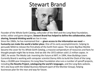 Stewart BrandFounder of the Whole Earth Catalog, cofounder of the Well and the Long Now Foundation, writer, editor and game designer, Stewart Brand has helped to define the collaborative, data-sharing, forward-thinking world we live in now. Since the 1960s, he has maintained that — given access to the information we need — humanity can make the world a better place. One of his early accomplishments: helping to persuade NASA to release the first photo of the Earth from space. The iconic Big Blue Marble became the cover for his Whole Earth Catalog, a massive compendium of resources and facts he thought people might like to know. And we did: the 1972 edition sold 1.5 million copies. In 1987, he wrote The Media Lab: Inventing the Future at MIT; in 1994, How Buildings Learn.Currently Brand is working with computer scientist Danny Hillis to build the Clock of the Long Now, a 10,000-year timepiece; his Long Now Foundation also runs a number of spinoff projects, including the Rosetta Project, cataloguing the world's languages, and the Long Bets website. He's also busy with the Global Business Network (part of the Monitor Group), helping businesses plan for the near and way-far future.