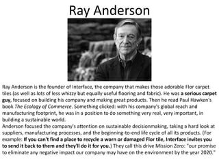 Ray AndersonRay Anderson is the founder of Interface, the company that makes those adorable Flor carpet tiles (as well as lots of less whizzy but equally useful flooring and fabric). He was a serious carpet guy, focused on building his company and making great products. Then he read Paul Hawken's book The Ecology of Commerce. Something clicked: with his company's global reach and manufacturing footprint, he was in a position to do something very real, very important, in building a sustainable world. Anderson focused the company's attention on sustainable decisionmaking, taking a hard look at suppliers, manufacturing processes, and the beginning-to-end life cycle of all its products. (For example: If you can't find a place to recycle a worn or damaged Flor tile, Interface invites you to send it back to them and they'll do it for you.) They call this drive Mission Zero: "our promise to eliminate any negative impact our company may have on the environment by the year 2020."