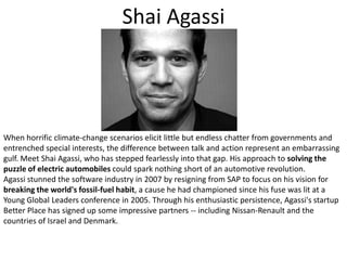 Shai AgassiWhen horrific climate-change scenarios elicit little but endless chatter from governments and entrenched special interests, the difference between talk and action represent an embarrassing gulf. Meet Shai Agassi, who has stepped fearlessly into that gap. His approach to solving the puzzle of electric automobiles could spark nothing short of an automotive revolution. Agassi stunned the software industry in 2007 by resigning from SAP to focus on his vision for breaking the world's fossil-fuel habit, a cause he had championed since his fuse was lit at a Young Global Leaders conference in 2005. Through his enthusiastic persistence, Agassi's startup Better Place has signed up some impressive partners -- including Nissan-Renault and the countries of Israel and Denmark. 
