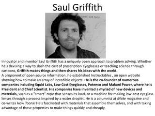 Saul GriffithInnovator and inventor Saul Griffith has a uniquely open approach to problem solving. Whether he's devising a way to slash the cost of prescription eyeglasses or teaching science through cartoons, Griffith makes things and then shares his ideas with the world.A proponent of open-source information, he established Instructables , an open website showing how to make an array of incredible objects. He is the co-founder of numerous companies including Squid Labs, Low Cost Eyeglasses, Potenco and Makani Power, where he is President and Chief Scientist. His companies have invented a myriad of new devices and materials, such as a "smart" rope that senses its load, or a machine for making low-cost eyeglass lenses through a process inspired by a water droplet. He is a columnist at Make magazine and co-writes How Toons! He's fascinated with materials that assemble themselves, and with taking advantage of those properties to make things quickly and cheaply. 