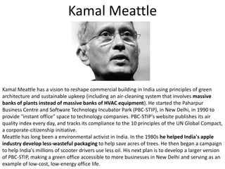 KamalMeattleKamalMeattle has a vision to reshape commercial building in India using principles of green architecture and sustainable upkeep (including an air-cleaning system that involves massive banks of plants instead of massive banks of HVAC equipment). He started the Paharpur Business Centre and Software Technology Incubator Park (PBC-STIP), in New Delhi, in 1990 to provide "instant office" space to technology companies. PBC-STIP's website publishes its air quality index every day, and tracks its compliance to the 10 principles of the UN Global Compact, a corporate-citizenship initiative.Meattle has long been a environmental activist in India. In the 1980s he helped India's apple industry develop less-wasteful packaging to help save acres of trees. He then began a campaign to help India's millions of scooter drivers use less oil. His next plan is to develop a larger version of PBC-STIP, making a green office accessible to more businesses in New Delhi and serving as an example of low-cost, low-energy office life. 