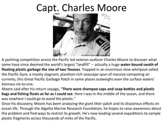 Capt. Charles MooreA yachting competition across the Pacific led veteran seafarer Charles Moore to discover what some have since deemed the world's largest "landfill" -- actually a huge water-bound swath of floating plastic garbage the size of two Texases. Trapped in an enormous slow whirlpool called the Pacific Gyre, a mostly stagnant, plankton-rich seascape spun of massive competing air currents, this Great Pacific Garbage Patch in some places outweighs even the surface waters' biomass six-to-one.Moore said after his return voyage, "There were shampoo caps and soap bottles and plastic bags and fishing floats as far as I could see. Here I was in the middle of the ocean, and there was nowhere I could go to avoid the plastic." Since his discovery, Moore has been analyzing the giant litter patch and its disastrous effects on ocean life. Through the Algalita Marine Research Foundation, he hopes to raise awareness about the problem and find ways to restrict its growth. He's now leading several expeditions to sample plastic fragments across thousands of miles of the Pacific.