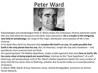 Peter WardPaleontologist and astrobiologist Peter D. Ward studies the Cretaceous-Tertiary extinction event (the one that killed the dinosaurs) and other mass extinctions. He is a leader in the intriguing new field of astrobiology, the study of the origin, distribution and evolution of life in the universe.In his book Rare Earth he theorizes that complex life itself is so rare, it's quite possible that Earth is the only planet that has any. But, he theorizes, simple life may exist elsewhere -- and possibly be more common than we think.His upcoming book, The Medea Hypothesis, makes a bold argument that even here on Earth, life has come close to being wiped out several times. Contrary to the "Gaia hypothesis" of a self-balancing, self-perpetuating circle of life, Ward's Medea hypothesis details the scary number of times that life has come close to flatlining, whether due to comet strikes or an overabundance of bacteria.In March 2009, Ward's 8-hour television series, Animal Armageddon, premieres on Animal Planet Network.