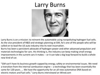 Larry BurnsLarry Burns is on a mission: to reinvent the automobile using nonpolluting hydrogen fuel cells. As the vice president of R&D and strategic planning at GM, he's one of the people who will be called on to lead the US auto industry into its next incarnation.Burns has been a persistent advocate of hydrogen power and other advanced propulsion and materials technologies for cars. His thinking is, the industry can keep making small energy improvements in the current cars it makes -- or it can take a big leap forward to build a whole new kind of car."GM can't have its business growth capped by energy, safety or environmental issues. We need a transition from the internal combustion engine -- a technology that has been essentially the same for 120 years. ... We have the opportunity for an all-new automotive DNA based on electric motors and fuel cells." Larry Burns interviewed on Wired.com