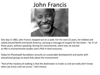 John FrancisOne day in 1983, John Francis stepped out on a walk. For the next 22 years, he trekked and sailed around North and South America, carrying a message of respect for the Earth -- for 17 of those years, without speaking. During his monumental, silent trek, he earnedan MA in environmental studies and a PhD in land resources.Today his Planetwalk foundation consults on sustainable development and works with educational groups to teach kids about the environment."Part of the mystery of walking is that the destination is inside us and we really don't know when we arrive until we arrive." John Francis
