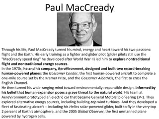 Paul MacCreadyThrough his life, Paul MacCready turned his mind, energy and heart toward his two passions: flight and the Earth. His early training as a fighter and glider pilot (glider pilots still use the "MacCready speed ring" he developed after World War II) led him to explore nontraditional flight and nontraditional energy sources. In the 1970s, he and his company, AeroVironment, designed and built two record-breaking human-powered planes: the Gossamer Condor, the first human-powered aircraft to complete a one-mile course set by the Kremer Prize, and the Gossamer Albatross, the first to cross the English Channel. He then turned his wide-ranging mind toward environmentally responsible design, informed by his belief that human expansion poses a grave threat to the natural world. His team at AeroVironment prototyped an electric car that became General Motors' pioneering EV-1. They explored alternative energy sources, including building-top wind turbines. And they developed a fleet of fascinating aircraft -- including his Helios solar-powered glider, built to fly in the very top 2 percent of Earth's atmosphere, and the 2005 Global Observer, the first unmanned plane powered by hydrogen cells. 