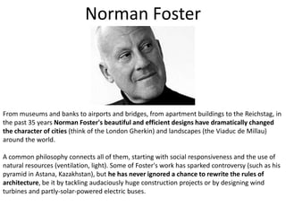 Norman FosterFrom museums and banks to airports and bridges, from apartment buildings to the Reichstag, in the past 35 years Norman Foster's beautiful and efficient designs have dramatically changed the character of cities (think of the London Gherkin) and landscapes (the Viaduc de Millau) around the world. A common philosophy connects all of them, starting with social responsiveness and the use of natural resources (ventilation, light). Some of Foster's work has sparked controversy (such as his pyramid in Astana, Kazakhstan), but he has never ignored a chance to rewrite the rules of architecture, be it by tackling audaciously huge construction projects or by designing wind turbines and partly-solar-powered electric buses.