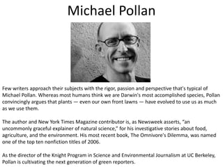 Michael PollanFew writers approach their subjects with the rigor, passion and perspective that's typical of Michael Pollan. Whereas most humans think we are Darwin's most accomplished species, Pollan convincingly argues that plants — even our own front lawns — have evolved to use us as much as we use them. The author and New York Times Magazine contributor is, as Newsweek asserts, “an uncommonly graceful explainer of natural science,” for his investigative stories about food, agriculture, and the environment. His most recent book, The Omnivore's Dilemma, was named one of the top ten nonfiction titles of 2006.As the director of the Knight Program in Science and Environmental Journalism at UC Berkeley, Pollan is cultivating the next generation of green reporters.
