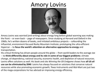 Amory LovinsAmory Lovins was worried (and writing) about energy long before global warming was making the front -- or even back -- page of newspapers. Since studying at Harvard and Oxford in the 1960s, he's written dozens of books, and initiated ambitious projects -- cofounding the influential, environment-focused Rocky Mountain Institute; prototyping the ultra-efficient Hypercar -- to focus the world's attention on alternative approaches to energy and transportation. His critical thinking has driven people around the globe -- from world leaders to the average Joe -- to think differently about energy and its role in some of our biggest problems: climate change, oil dependency, national security, economic health, and depletion of natural resources. Lovins offers solutions as well. His book and site Winning the Oil Endgame shows how all US oil use can be eliminated by 2040. Lovins has always focused on solutions that conserve natural resources while also promoting economic growth; Texas Instruments and Wal-Mart are just two of the mega-corporations he has advised on improving energy efficiency.