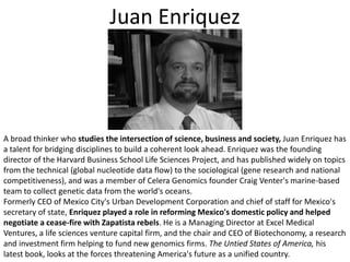Juan EnriquezA broad thinker who studies the intersection of science, business and society, Juan Enriquez has a talent for bridging disciplines to build a coherent look ahead. Enriquez was the founding director of the Harvard Business School Life Sciences Project, and has published widely on topics from the technical (global nucleotide data flow) to the sociological (gene research and national competitiveness), and was a member of Celera Genomics founder Craig Venter's marine-based team to collect genetic data from the world's oceans. Formerly CEO of Mexico City's Urban Development Corporation and chief of staff for Mexico's secretary of state, Enriquez played a role in reforming Mexico's domestic policy and helped negotiate a cease-fire with Zapatista rebels. He is a Managing Director at Excel Medical Ventures, a life sciences venture capital firm, and the chair and CEO of Biotechonomy, a research and investment firm helping to fund new genomics firms. The Untied States of America, his latest book, looks at the forces threatening America's future as a unified country.