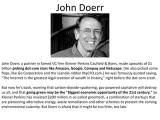 John DoerrJohn Doerr, a partner in famed VC firm Kleiner Perkins Caufield & Byers, made upwards of $1 billion picking dot-com stars like Amazon, Google, Compaq and Netscape. (He also picked some flops, like Go Corporation and the scandal-ridden MyCFO.com.) He was famously quoted saying, "The Internet is the greatest legal creation of wealth in history," right before the dot-com crash. But now he's back, warning that carbon-dioxide-sputtering, gas-powered capitalism will destroy us all, and that going green may be the "biggest economic opportunity of the 21st century." So Kleiner Perkins has invested $200 million in so-called greentech, a combination of startups that are pioneering alternative energy, waste remediation and other schemes to prevent the coming environmental calamity. But Doerr is afraid that it might be too little, too late.