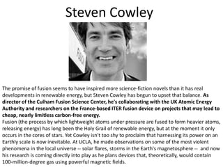 Steven CowleyThe promise of fusion seems to have inspired more science-fiction novels than it has real developments in renewable energy, but Steven Cowley has begun to upset that balance. As director of the Culham Fusion Science Center, he's collaborating with the UK Atomic Energy Authority and researchers on the France-based ITER fusion device on projects that may lead to cheap, nearly limitless carbon-free energy.Fusion (the process by which lightweight atoms under pressure are fused to form heavier atoms, releasing energy) has long been the Holy Grail of renewable energy, but at the moment it only occurs in the cores of stars. Yet Cowley isn't too shy to proclaim that harnessing its power on an Earthly scale is now inevitable. At UCLA, he made observations on some of the most violent phenomena in the local universe -- solar flares, storms in the Earth's magnetosphere --  and now his research is coming directly into play as he plans devices that, theoretically, would contain 100-million-degree gas using powerful magnetic fields.