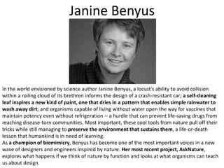 Janine BenyusIn the world envisioned by science author Janine Benyus, a locust's ability to avoid collision within a roiling cloud of its brethren informs the design of a crash-resistant car; a self-cleaning leaf inspires a new kind of paint, one that dries in a pattern that enables simple rainwater to wash away dirt; and organisms capable of living without water open the way for vaccines that maintain potency even without refrigeration -- a hurdle that can prevent life-saving drugs from reaching disease-torn communities. Most important, these cool tools from nature pull off their tricks while still managing to preserve the environment that sustains them, a life-or-death lesson that humankind is in need of learning. As a champion of biomimicry, Benyus has become one of the most important voices in a new wave of designers and engineers inspired by nature. Her most recent project, AskNature, explores what happens if we think of nature by function and looks at what organisms can teach us about design. 