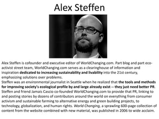 Alex SteffenAlex Steffen is cofounder and executive editor of WorldChanging.com. Part blog and part eco-activist street team, WorldChanging.com serves as a clearinghouse of information and inspiration dedicated to increasing sustainability and livability into the 21st century, emphasizing solutions over problems. Steffen was an environmental journalist in Seattle when he realized that the tools and methods for improving society's ecological profile by and large already exist -- they just need better PR. Steffen and friend JamaisCascio co-founded WorldChanging.com to provide that PR, linking to and posting stories by dozens of contributors around the world on everything from consumer activism and sustainable farming to alternative energy and green building projects, to technology, globalization, and human rights. World Changing, a sprawling 600-page collection of content from the website combined with new material, was published in 2006 to wide acclaim.