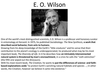 E. O. WilsonOne of the world's most distinguished scientists, E.O. Wilson is a professor and honorary curator in entomology at Harvard. In 1975, he published Sociobiology: The New Synthesis,a work that described social behavior, from ants to humans. Drawing from his deep knowledge of the Earth's "little creatures" and his sense that their contribution to the planet's ecology is underappreciated, he produced what may be his most important book, The Diversity of Life. In it he describes how an intricately interconnected natural system is threatened by man's encroachment, in a crisis he calls the "sixth extinction" (the fifth one wiped out the dinosaurs). With his most recent book, The Creation, he wants to put the differences of science- and faith-based explanations aside "to protect Earth's vanishing natural habitats and species ...; in other words, the Creation, however we believe it came into existence."