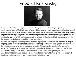 Edward BurtynskyTo describe Canadian photographer Edward Burtynsky's work in a single adjective, you have to speak French: jolie-laide. His images of scarred landscapes -- from mountains of tires to rivers of bright orange waste from a nickel mine -- are eerily pretty yet ugly at the same time. Burtynsky's large-format color photographs explore the impact of humanity's expanding footprint and the substantial ways in which we're reshaping the surface of the planet. His images powerfully alter the way we think about the world and our place in it. With his blessing and encouragement, WorldChanging.com and others use his work to inspire ongoing global conversations about sustainable living. Burtynsky's photographs are included in the collections of many major museums, including BibliotèqueNationale in Paris and the Museum of Modern Art in New York. A large-format book, 2003's Manufactured Landscapes, collected his work, and in 2007, a documentary based on his photography, also called Manufactured Landscapes, debuted at the Toronto Film Festival before going on to screen at Sundance and elsewhere. It was released on DVD in March 2007.