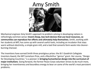 Amy SmithMechanical engineer Amy Smith's approach to problem-solving in developing nations is refreshingly common-sense: Invent cheap, low-tech devices that use local resources, so communities can reproduce her efforts and ultimately help themselves. Smith, working with her students at MIT, has come up with several useful tools, including an incubator that stays warm without electricity, a simple grain mill, and a tool that converts farm waste into cleaner-burning charcoal. The inventions have earned Smith three prestigious prizes: the B.F. Goodrich Collegiate Inventors Award, the MIT-Lemelson Prize, and a MacArthur "genius" grant. Her course, "Design for Developing Countries," is a pioneer in bringing humanitarian design into the curriculum of major institutions. Going forward, the former Peace Corps volunteer strives to do much more, bringing her inventiveness and boundless energy to bear on some of the world's most persistent problems.