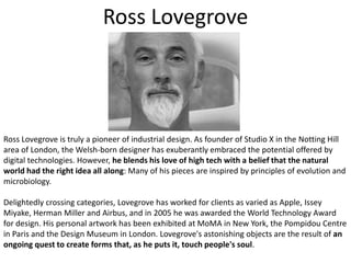 Ross LovegroveRoss Lovegrove is truly a pioneer of industrial design. As founder of Studio X in the Notting Hill area of London, the Welsh-born designer has exuberantly embraced the potential offered by digital technologies. However, he blends his love of high tech with a belief that the natural world had the right idea all along: Many of his pieces are inspired by principles of evolution and microbiology. Delightedly crossing categories, Lovegrove has worked for clients as varied as Apple, Issey Miyake, Herman Miller and Airbus, and in 2005 he was awarded the World Technology Award for design. His personal artwork has been exhibited at MoMA in New York, the Pompidou Centre in Paris and the Design Museum in London. Lovegrove's astonishing objects are the result of an ongoing quest to create forms that, as he puts it, touch people's soul.