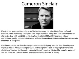 Cameron SinclairAfter training as an architect, Cameron Sinclair (then age 24) joined Kate Stohr to found Architecture for Humanity, a nonprofit that helps architects apply their skills to humanitarian efforts. Starting with just $700 and a simple web site in 1999, AFH has grown into an international hub for humanitarian design, offering innovative solutions to housing problems in all corners of the globe. Whether rebuilding earthquake-ravaged Bam in Iran, designing a soccer field doubling as an HIV/AIDS clinic in Africa, housing refugees on the Afghan border, or helping Katrina victims rebuild, Architecture for Humanity works by Sinclair's mantra: "Design like you give a damn." (Sinclair and Stohrcowrote a book by the same name, released in 2006.) 