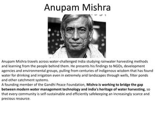 AnupamMishraAnupamMishra travels across water-challenged India studying rainwater harvesting methods and learning from the people behind them. He presents his findings to NGOs, development agencies and environmental groups, pulling from centuries of indigenous wisdom that has found water for drinking and irrigation even in extremely arid landscapes through wells, filter ponds and other catchment systems. A founding member of the Gandhi Peace Foundation, Mishra is working to bridge the gap between modern water management technology and india's heritage of water harvesting, so that every community is self-sustainable and efficiently safekeeping an increasingly scarce and precious resource.