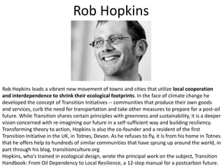 Rob HopkinsRob Hopkins leads a vibrant new movement of towns and cities that utilize local cooperation and interdependence to shrink their ecological footprints. In the face of climate change he developed the concept of Transition Initiatives -- communities that produce their own goods and services, curb the need for transportation and take other measures to prepare for a post-oil future. While Transition shares certain principles with greenness and sustainability, it is a deeper vision concerned with re-imagining our future in a self-sufficient way and building resiliency. Transforming theory to action, Hopkins is also the co-founder and a resident of the first Transition Initiative in the UK, in Totnes, Devon. As he refuses to fly, it is from his home in Totnes that he offers help to hundreds of similar communities that have sprung up around the world, in part through his blog, transitionculture.orgHopkins, who's trained in ecological design, wrote the principal work on the subject, Transition Handbook: From Oil Dependency to Local Resilience, a 12-step manual for a postcarbon future.