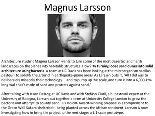 Magnus LarssonArchitecture student Magnus Larsson wants to turn some of the most deserted and harsh landscapes on the planet into habitable structures. How? By turning loose sand dunes into solid architecture using bacteria. A team at UC Davis has been looking at the microorganism bacillus pasteurii to solidify the ground in earthquake-prone areas. As Larsson puts it, "All I did was to deliberately misapply their technology ... and to pump up the scale, and turn it into a 6,000-km-long wall that's made of sand and protects against sand."After talking with Jason DeJong at UC Davis and with Stefano Ciurli, a b. pasteurii expert at the University of Bologna, Larsson put together a team at University College London to grow the bacteria and attempt to solidify sand. His Holcim Award-winning proposal is a complement to the Green Wall Sahara shelterbelt, being planted across the African continent. Larsson is now investigating how to bring the project to the next stage: a 1:1 scale prototype. 