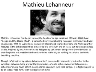 Mathieu LehanneurMathieu Lehanneur first began turning the heads of design junkies at MOMA's 2008 show "Design and the Elastic Mind"-- a watershed survey celebrating fusions of technology and wild imagination. With its Lucite lines, lush green interior and rounded corners, the Andrea purifier featured in the exhibit resembles a mash-up of a terrarium and an iMac, but its function is less visible. Inspired by NASA research and designed by Lehanneur and partner David Edwards so that the plants in it metabolize the micro-toxins in the air, it's nothing less than a domestic breathing machine. Though he's inspired by nature, Lehanneur isn't interested in biomimicry, but rather in the symbiosis between living and synthetic materials, often to solve environmental problems. Lehanneur's Local River, at first glance a large aquarium-cum-herb garden, is in fact designed to be an indoor food farm, with the locavore in mind.