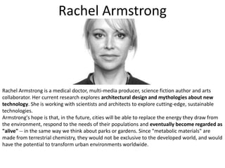 Rachel ArmstrongRachel Armstrong is a medical doctor, multi-media producer, science fiction author and arts collaborator. Her current research explores architectural design and mythologies about new technology. She is working with scientists and architects to explore cutting-edge, sustainable technologies. Armstrong's hope is that, in the future, cities will be able to replace the energy they draw from the environment, respond to the needs of their populations and eventually become regarded as "alive" -- in the same way we think about parks or gardens. Since "metabolic materials" are made from terrestrial chemistry, they would not be exclusive to the developed world, and would have the potential to transform urban environments worldwide.