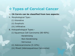  Types of Cervical Cancer
 CA Cervix can be classified from two aspects:
A. Morphological Type:-
(i) Ulcerative
(ii) Exophytic
(iii) Infiltrative
B. Histopathologcal Types:-
(i) Squamous Cell Carcinoma (80-90%)
-Keratinising
-Non-Keratinising
-Verrucous
(ii) Adenocarcinoma (5-10%)
(iii) Mixed (Adenosquamous Carcinoma)
 