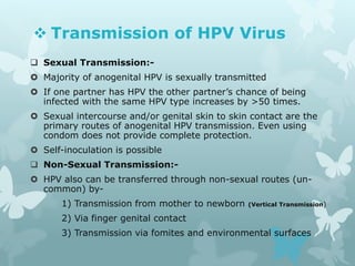  Transmission of HPV Virus
 Sexual Transmission:-
 Majority of anogenital HPV is sexually transmitted
 If one partner has HPV the other partner’s chance of being
infected with the same HPV type increases by >50 times.
 Sexual intercourse and/or genital skin to skin contact are the
primary routes of anogenital HPV transmission. Even using
condom does not provide complete protection.
 Self-inoculation is possible
 Non-Sexual Transmission:-
 HPV also can be transferred through non-sexual routes (un-
common) by-
1) Transmission from mother to newborn (Vertical Transmission)
2) Via finger genital contact
3) Transmission via fomites and environmental surfaces
 