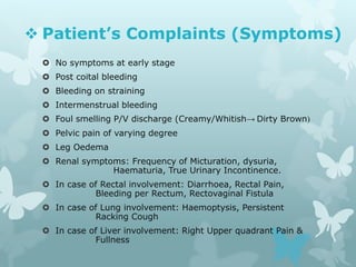  Patient’s Complaints (Symptoms)
 No symptoms at early stage
 Post coital bleeding
 Bleeding on straining
 Intermenstrual bleeding
 Foul smelling P/V discharge (Creamy/Whitish→ Dirty Brown)
 Pelvic pain of varying degree
 Leg Oedema
 Renal symptoms: Frequency of Micturation, dysuria,
Haematuria, True Urinary Incontinence.
 In case of Rectal involvement: Diarrhoea, Rectal Pain,
Bleeding per Rectum, Rectovaginal Fistula
 In case of Lung involvement: Haemoptysis, Persistent
Racking Cough
 In case of Liver involvement: Right Upper quadrant Pain &
Fullness
 