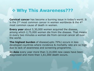  Why This Awareness???
Cervical cancer has become a burning issue in today’s world. It
is the 2nd most common cancer in women worldwide & the 4th
most common cause of death in women.
Every year about 5,30,000 women acquired the disease,
among which 2,75,000 women die from the disease. That means
in every two minutes a woman die from cervical cancer all over
the world.
The highest burden of disease(upto 70%) occurs in less
developed countries where incidence & mortality rate are so high
due to lack of awareness and screening programme.
In Asia every year more than 3,14,000 new cases have been
diagnosed and more than 1,61,000 death occurs.
 