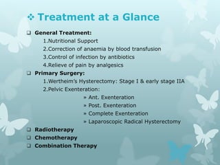  Treatment at a Glance
 General Treatment:
1.Nutritional Support
2.Correction of anaemia by blood transfusion
3.Control of infection by antibiotics
4.Relieve of pain by analgesics
 Primary Surgery:
1.Wertheim’s Hysterectomy: Stage I & early stage IIA
2.Pelvic Exenteration:
» Ant. Exenteration
» Post. Exenteration
» Complete Exenteration
» Laparoscopic Radical Hysterectomy
 Radiotherapy
 Chemotherapy
 Combination Therapy
 