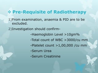  Pre-Requisite of Radiotherapy
1)From examination, anaemia & PID are to be
excluded.
2)Investigation should confirm-
-Haemoglobin Level >10gm%
-Total count of WBC >3000/cu mm
-Platelet count >1,00,000 /cu mm
-Serum Urea
-Serum Creatinine
 