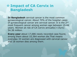  Impact of CA Cervix in
Bangladesh
In Bangladesh cervical cancer is the most common
gynaecological cancer. About 70% of the hospital cases
of gynaecological cancer are cervical cancer. It is the 2nd
most frequent cancer among women age between 15-44
years. Women at risk of CA Cervix annually(>15yrs)
54.38 million.
Every year about 17,686 newly recorded case found,
among them about 10,364 women die.That means
everyday 33 women are diagnosed with cervical cancer
and 18 women dies among them.
 