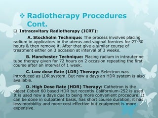  Radiotherapy Procedures
Cont.
 Intracavitary Radiotherapy (ICRT):
A. Stockholm Technique: The process involves placing
radium in applicators in the uterus and vaginal fornices for 27-30
hours & then remove it. After that give a similar course of
treatment either on 3 occasion at interval of 3 weeks.
B. Manchester Technique: Placing radium in intrauterine
tube therapy given for 72 hours on 2 occasion repeating the first
course after an interval of 1 week.
C. Low dose Rate (LDR) Therapy: Selectron was
introduced as LDR system. But now a days an HDR system is also
available.
D. High Dose Rate (HDR) Therapy: Cathetron is the
oldest Cobalt 60 based HDR but recently Californium-252 is used.
It is used now a days due to being more convenient procedure. It
can be done in outpatient basis, has short course duration, it has
less morbidity and more cost effective but equipment is more
expensive.
 