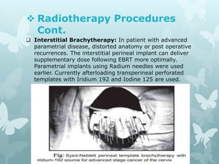  Radiotherapy Procedures
Cont.
 Interstitial Brachytherapy: In patient with advanced
parametrial disease, distorted anatomy or post operative
recurrences. The interstitial perineal implant can deliver
supplementary dose following EBRT more optimally.
Parametrial implants using Radium needles were used
earlier. Currently afterloading transperineal perforated
templates with Iridium 192 and Iodine 125 are used.
 