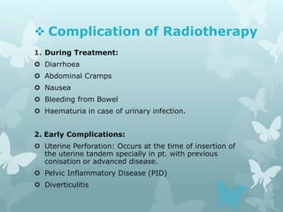  Complication of Radiotherapy
1. During Treatment:
 Diarrhoea
 Abdominal Cramps
 Nausea
 Bleeding from Bowel
 Haematuria in case of urinary infection.
2. Early Complications:
 Uterine Perforation: Occurs at the time of insertion of
the uterine tandem specially in pt. with previous
conisation or advanced disease.
 Pelvic Inflammatory Disease (PID)
 Diverticulitis
 