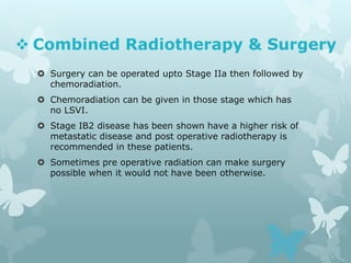  Combined Radiotherapy & Surgery
 Surgery can be operated upto Stage IIa then followed by
chemoradiation.
 Chemoradiation can be given in those stage which has
no LSVI.
 Stage IB2 disease has been shown have a higher risk of
metastatic disease and post operative radiotherapy is
recommended in these patients.
 Sometimes pre operative radiation can make surgery
possible when it would not have been otherwise.
 
