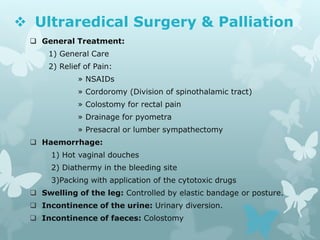  Ultraredical Surgery & Palliation
 General Treatment:
1) General Care
2) Relief of Pain:
» NSAIDs
» Cordoromy (Division of spinothalamic tract)
» Colostomy for rectal pain
» Drainage for pyometra
» Presacral or lumber sympathectomy
 Haemorrhage:
1) Hot vaginal douches
2) Diathermy in the bleeding site
3)Packing with application of the cytotoxic drugs
 Swelling of the leg: Controlled by elastic bandage or posture.
 Incontinence of the urine: Urinary diversion.
 Incontinence of faeces: Colostomy
 