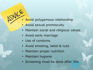  Avoid polygamous relationship
 Avoid sexual promiscuity
 Maintain social and religious values
 Avoid early marriage
 Use of condoms
 Avoid smoking, betel & nuts
 Maintain proper nutrition
 Maintain hygiene
 Screening must be done after 30s
 