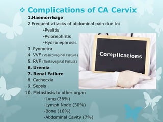  Complications of CA Cervix
1.Haemorrhage
2.Frequent attacks of abdominal pain due to:
-Pyelitis
-Pylonephritis
-Hydronephrosis
3. Pyometra
4. VVF (Vesicovaginal Fistula)
5. RVF (Rectovaginal Fistula)
6. Uremia
7. Renal Failure
8. Cachecxia
9. Sepsis
10. Metastasis to other organ
-Lung (36%)
-Lymph Node (30%)
-Bone (16%)
-Abdominal Cavity (7%)
 