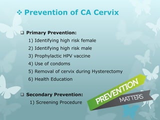  Prevention of CA Cervix
 Primary Prevention:
1) Identifying high risk female
2) Identifying high risk male
3) Prophylactic HPV vaccine
4) Use of condoms
5) Removal of cervix during Hysterectomy
6) Health Education
 Secondary Prevention:
1) Screening Procedure
 