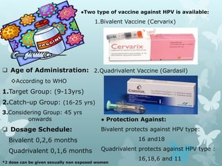  Age of Administration:
◊According to WHO
1.Target Group: (9-13yrs)
2.Catch-up Group: (16-25 yrs)
3.Considering Group: 45 yrs
onwards
 Dosage Schedule:
Bivalent 0,2,6 months
Quadrivalent 0,1,6 months
*2 dose can be given sexually non exposed women
●Two type of vaccine against HPV is available:
1.Bivalent Vaccine (Cervarix)
2.Quadrivalent Vaccine (Gardasil)
● Protection Against:
Bivalent protects against HPV type:
16 and18
Quadrivalent protects against HPV type :
16,18,6 and 11
 