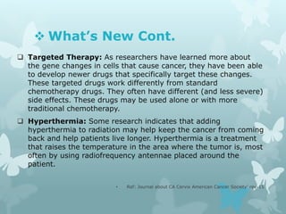  What’s New Cont.
 Targeted Therapy: As researchers have learned more about
the gene changes in cells that cause cancer, they have been able
to develop newer drugs that specifically target these changes.
These targeted drugs work differently from standard
chemotherapy drugs. They often have different (and less severe)
side effects. These drugs may be used alone or with more
traditional chemotherapy.
 Hyperthermia: Some research indicates that adding
hyperthermia to radiation may help keep the cancer from coming
back and help patients live longer. Hyperthermia is a treatment
that raises the temperature in the area where the tumor is, most
often by using radiofrequency antennae placed around the
patient.
• Ref: Journal about CA Cervix American Cancer Society’ rev-15
 