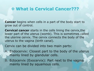  What is Cervical Cancer???
Cancer begins when cells in a part of the body start to
grow out of control.
Cervical cancer starts in the cells lining the cervix,the
lower part of the uterus (womb). This is sometimes called
the uterine cervix. The cervix connects the body of the
uterus to the vagina (birth canal).
Cervix can be divided into two main parts:
A. Endocervix: Closest part to the body of the uterus
mainly lined by glandular cells.
B. Ectocervix (Exocervix): Part next to the vagina
mainly lined by squamous cells.
 