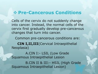  Pre-Cancerous Conditions
Cells of the cervix do not suddenly change
into cancer. Instead, the normal cells of the
cervix first gradually develop pre-cancerous
changes that turn into cancer.
Common pre-cancerous conditions are:
CIN I,II,III(Cervical Intraepithelial
Neoplasia)
A.CIN I:- LSIL (Low Grade
Squamous Intraepithelial Lesion
B.CIN II & III:- HSIL (High Grade
Squamous Intraepithelial Lesion)
 