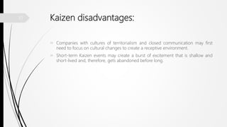 Kaizen disadvantages:
 Companies with cultures of territorialism and closed communication may first
need to focus on cultural changes to create a receptive environment.
 Short-term Kaizen events may create a burst of excitement that is shallow and
short-lived and, therefore, gets abandoned before long.
10
 